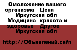 Омоложение вашего организма › Цена ­ 500 - Иркутская обл. Медицина, красота и здоровье » Другое   . Иркутская обл.